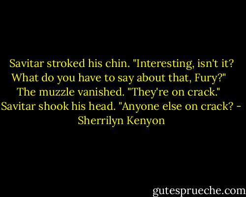Savitar stroked his chin. "Interesting, isn't it? What do you have to say about that, Fury?" <br /><br />The muzzle vanished. "They're on crack." <br /><br />Savitar shook his head. "Anyone else on crack? - Sherrilyn Kenyon