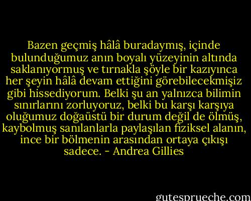 Bazen geçmiş hâlâ buradaymış, içinde bulunduğumuz anın boyalı yüzeyinin altında saklanıyormuş ve tırnakla şöyle bir kazıyınca her şeyin hâlâ devam ettiğini görebilecekmişiz gibi hissediyorum. Belki şu an yalnızca bilimin sınırlarını zorluyoruz, belki bu karşı karşıya oluğumuz doğaüstü bir durum değil de ölmüş, kaybolmuş sanılanlarla paylaşılan fiziksel alanın, ince bir bölmenin arasından ortaya çıkışı sadece. - Andrea Gillies