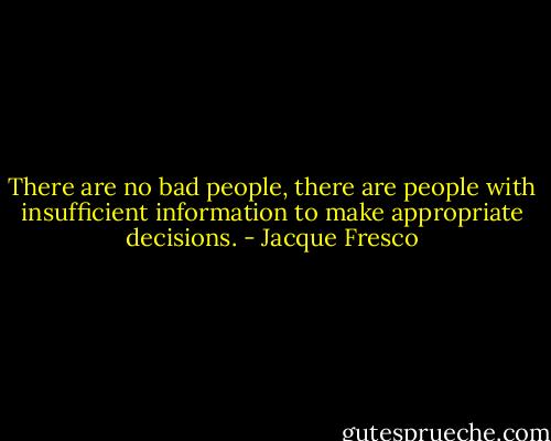There are no bad people, there are people with insufficient information to make appropriate decisions. - Jacque Fresco