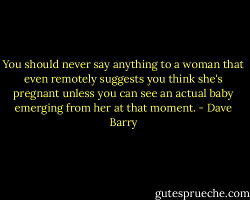 You should never say anything to a woman that even remotely suggests you think she's pregnant unless you can see an actual baby emerging from her at that moment. - Dave Barry