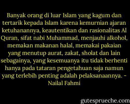 Banyak orang di luar Islam yang kagum dan tertarik kepada Islam karena kemurnian ajaran ketuhanannya, keautentikan dan rasionalitas Al Quran, sifat nabi Muhammad, menjauhi alkohol, memakan makanan halal, memakai pakaian yang menutup aurat, zakat, sholat dan lain sebagainya, yang kesemuanya itu tidak berhenti hanya pada tataran pengetahuan saja namun yang terlebih penting adalah pelaksanaannya. - Nailal Fahmi