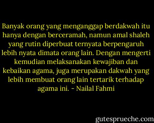 Banyak orang yang menganggap berdakwah itu hanya dengan berceramah, namun amal shaleh yang rutin diperbuat ternyata berpengaruh lebih nyata dimata orang lain. Dengan mengerti kemudian melaksanakan kewajiban dan kebaikan agama, juga merupakan dakwah yang lebih membuat orang lain tertarik terhadap agama ini. - Nailal Fahmi