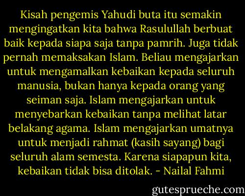 Kisah pengemis Yahudi buta itu semakin mengingatkan kita bahwa Rasulullah berbuat baik kepada siapa saja tanpa pamrih. Juga tidak pernah memaksakan Islam. Beliau mengajarkan untuk mengamalkan kebaikan kepada seluruh manusia, bukan hanya kepada orang yang seiman saja. Islam mengajarkan untuk menyebarkan kebaikan tanpa melihat latar belakang agama. Islam mengajarkan umatnya untuk menjadi rahmat (kasih sayang) bagi seluruh alam semesta. Karena siapapun kita, kebaikan tidak bisa ditolak. - Nailal Fahmi