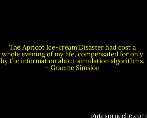 The Apricot Ice-cream Disaster had cost a whole evening of my life, compensated for only by the information about simulation algorithms. - Graeme Simsion