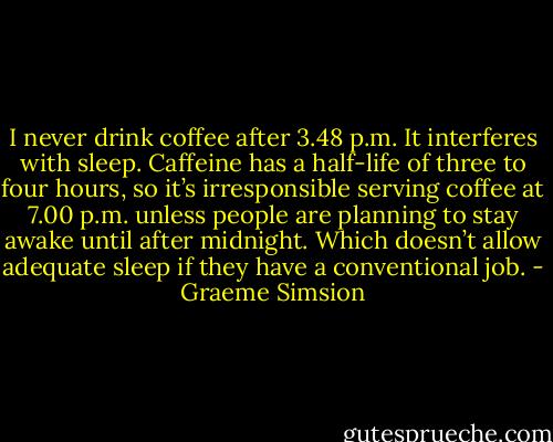 I never drink coffee after 3.48 p.m. It interferes with sleep. Caffeine has a half-life of three to four hours, so it’s irresponsible serving coffee at 7.00 p.m. unless people are planning to stay awake until after midnight. Which doesn’t allow adequate sleep if they have a conventional job. - Graeme Simsion