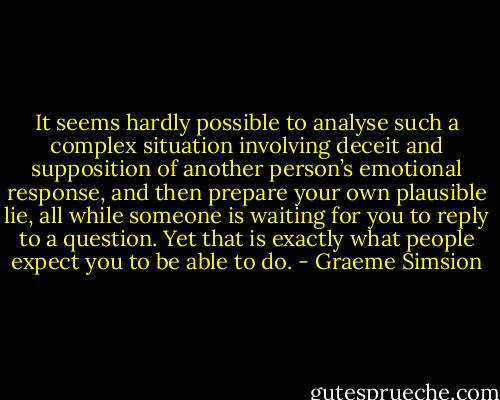 It seems hardly possible to analyse such a complex situation involving deceit and supposition of another person’s emotional response, and then prepare your own plausible lie, all while someone is waiting for you to reply to a question. Yet that is exactly what people expect you to be able to do. - Graeme Simsion