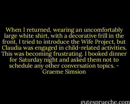 When I returned, wearing an uncomfortably large white shirt, with a decorative frill in the front, I tried to introduce the Wife Project, but Claudia was engaged in child-related activities. This was becoming frustrating. I booked dinner for Saturday night and asked them not to schedule any other conversation topics. - Graeme Simsion