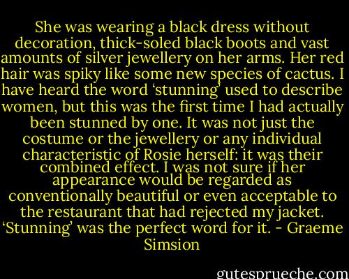 She was wearing a black dress without decoration, thick-soled black boots and vast amounts of silver jewellery on her arms. Her red hair was spiky like some new species of cactus. I have heard the word ‘stunning’ used to describe women, but this was the first time I had actually been stunned by one. It was not just the costume or the jewellery or any individual characteristic of Rosie herself: it was their combined effect. I was not sure if her appearance would be regarded as conventionally beautiful or even acceptable to the restaurant that had rejected my jacket. ‘Stunning’ was the perfect word for it. - Graeme Simsion
