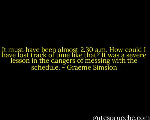 It must have been almost 2.30 a.m. How could I have lost track of time like that? It was a severe lesson in the dangers of messing with the schedule. - Graeme Simsion
