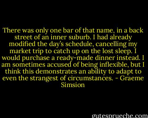There was only one bar of that name, in a back street of an inner suburb. I had already modified the day’s schedule, cancelling my market trip to catch up on the lost sleep. I would purchase a ready-made dinner instead. I am sometimes accused of being inflexible, but I think this demonstrates an ability to adapt to even the strangest of circumstances. - Graeme Simsion