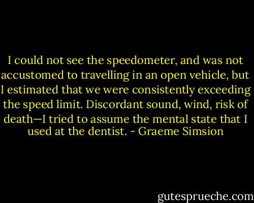 I could not see the speedometer, and was not accustomed to travelling in an open vehicle, but I estimated that we were consistently exceeding the speed limit.<br />Discordant sound, wind, risk of death—I tried to assume the mental state that I used at the dentist. - Graeme Simsion