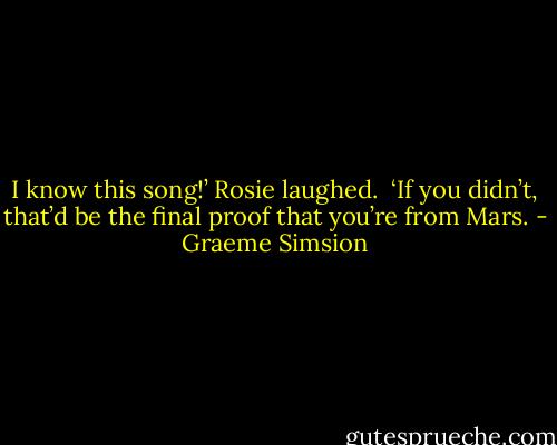 I know this song!’<br />Rosie laughed. <br />‘If you didn’t, that’d be the final proof that you’re from Mars. - Graeme Simsion