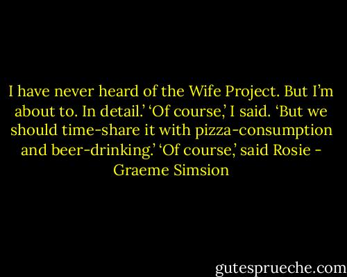 I have never heard of the Wife Project. But I’m about to. In detail.’<br />‘Of course,’ I said. ‘But we should time-share it with pizza-consumption and beer-drinking.’<br />‘Of course,’ said Rosie - Graeme Simsion