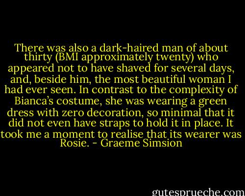 There was also a dark-haired man of about thirty (BMI approximately twenty) who appeared not to have shaved for several days, and, beside him, the most beautiful woman I had ever seen. In contrast to the complexity of Bianca’s costume, she was wearing a green dress with zero decoration, so minimal that it did not even have straps to hold it in place. It took me a moment to realise that its wearer was Rosie. - Graeme Simsion