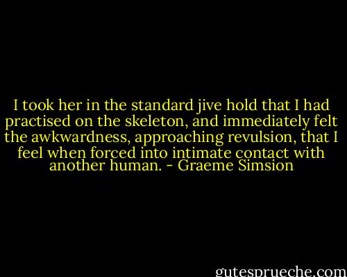 I took her in the standard jive hold that I had practised on the skeleton, and immediately felt the awkwardness, approaching revulsion, that I feel when forced into intimate contact with another human. - Graeme Simsion