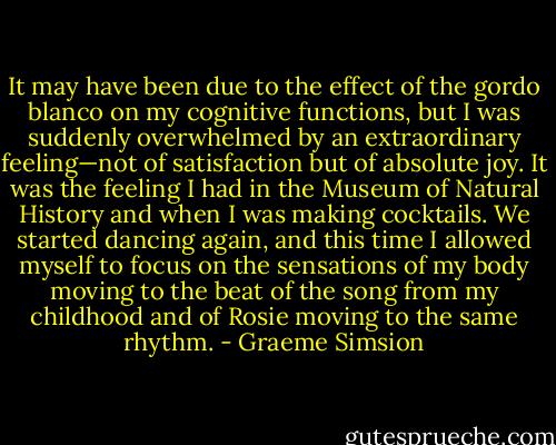 It may have been due to the effect of the gordo blanco on my cognitive functions, but I was suddenly overwhelmed by an extraordinary feeling—not of satisfaction but of absolute joy. It was the feeling I had in the Museum of Natural History and when I was making cocktails. We started dancing again, and this time I allowed myself to focus on the sensations of my body moving to the beat of the song from my childhood and of Rosie moving to the same rhythm. - Graeme Simsion