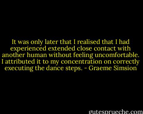 It was only later that I realised that I had experienced extended close contact with another human without feeling uncomfortable. I attributed it to my concentration on correctly executing the dance steps. - Graeme Simsion
