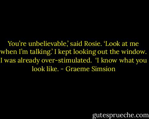 You’re unbelievable,’ said Rosie. ‘Look at me when I’m talking.’<br />I kept looking out the window. I was already over-stimulated. <br />‘I know what you look like. - Graeme Simsion