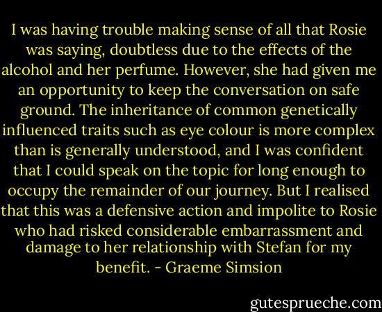 I was having trouble making sense of all that Rosie was saying, doubtless due to the effects of the alcohol and her perfume. However, she had given me an opportunity to keep the conversation on safe ground. The inheritance of common genetically influenced traits such as eye colour is more complex than is generally understood, and I was confident that I could speak on the topic for long enough to occupy the remainder of our journey. But I realised that this was a defensive action and impolite to Rosie who had risked considerable embarrassment and damage to her relationship with Stefan for my benefit. - Graeme Simsion