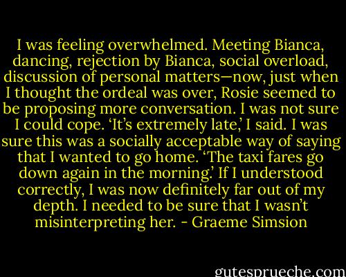 I was feeling overwhelmed. Meeting Bianca, dancing, rejection by Bianca, social overload, discussion of personal matters—now, just when I thought the ordeal was over, Rosie seemed to be proposing more conversation. I was not sure I could cope.<br />‘It’s extremely late,’ I said. I was sure this was a socially acceptable way of saying that I wanted to go home.<br />‘The taxi fares go down again in the morning.’<br />If I understood correctly, I was now definitely far out of my depth. I needed to be sure that I wasn’t misinterpreting her. - Graeme Simsion