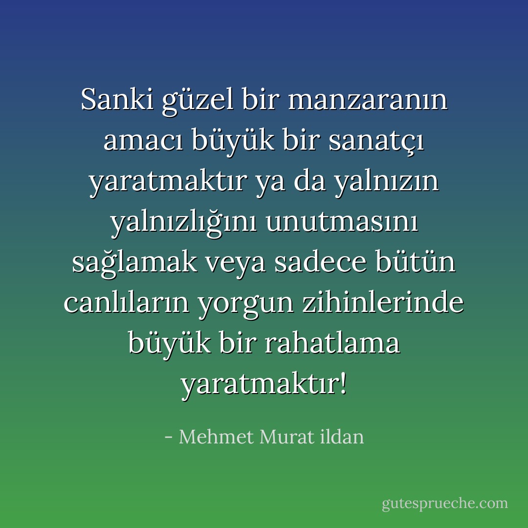 Sanki güzel bir manzaranın amacı büyük bir sanatçı yaratmaktır ya da yalnızın yalnızlığını unutmasını sağlamak veya sadece bütün canlıların yorgun zihinlerinde büyük bir rahatlama yaratmaktır! - Mehmet Murat ildan
