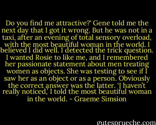 Do you find me attractive?'<br />Gene told me the next day that I got it wrong. But he was not in a taxi, after an evening of total sensory overload, with the most beautiful woman in the world. I believed I did well. I detected the trick question. I wanted Rosie to like me, and I remembered her passionate statement about men treating women as objects. She was testing to see if I saw her as an object or as a person. Obviously the correct answer was the latter.<br />‘I haven’t really noticed,’ I told the most beautiful woman in the world. - Graeme Simsion