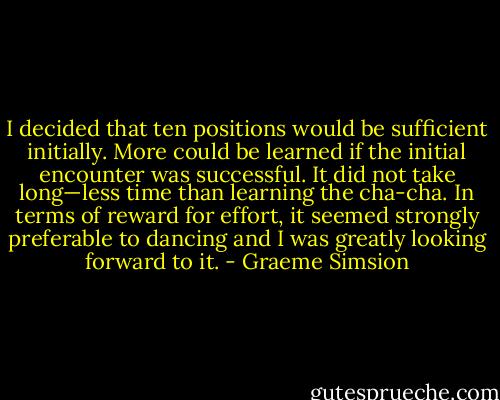 I decided that ten positions would be sufficient initially. More could be learned if the initial encounter was successful. It did not take long—less time than learning the cha-cha. In terms of reward for effort, it seemed strongly preferable to dancing and I was greatly looking forward to it. - Graeme Simsion