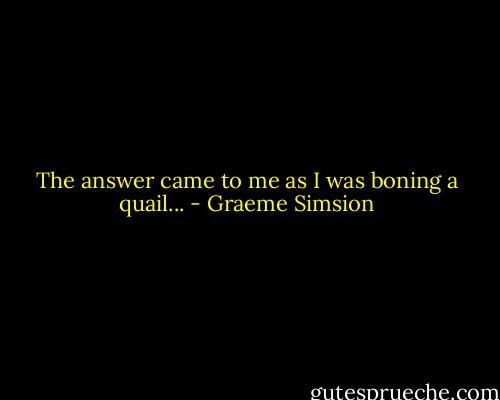 The answer came to me as I was boning a quail... - Graeme Simsion