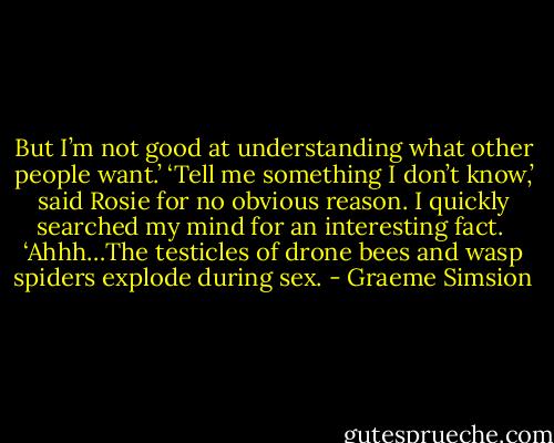 But I’m not good at understanding what other people want.’<br />‘Tell me something I don’t know,’ said Rosie for no obvious reason.<br />I quickly searched my mind for an interesting fact. <br />‘Ahhh…The testicles of drone bees and wasp spiders explode during sex. - Graeme Simsion