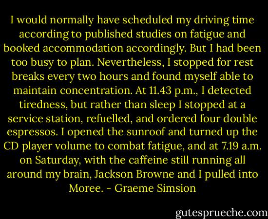 I would normally have scheduled my driving time according to published studies on fatigue and booked accommodation accordingly. But I had been too busy to plan. Nevertheless, I stopped for rest breaks every two hours and found myself able to maintain concentration. At 11.43 p.m., I detected tiredness, but rather than sleep I stopped at a service station, refuelled, and ordered four double espressos. I opened the sunroof and turned up the CD player volume to combat fatigue, and at 7.19 a.m. on Saturday, with the caffeine still running all around my brain, Jackson Browne and I pulled into Moree. - Graeme Simsion