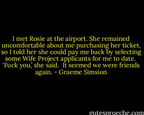 I met Rosie at the airport. She remained uncomfortable about me purchasing her ticket, so I told her she could pay me back by selecting some Wife Project applicants for me to date. <br />'Fuck you,’ she said. <br />It seemed we were friends again. - Graeme Simsion