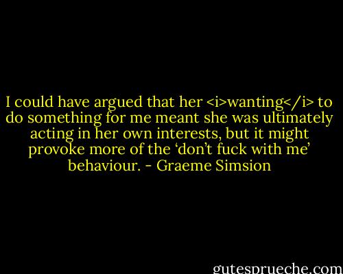 I could have argued that her <i>wanting</i> to do something for me meant she was ultimately acting in her own interests, but it might provoke more of the ‘don’t fuck with me’ behaviour. - Graeme Simsion