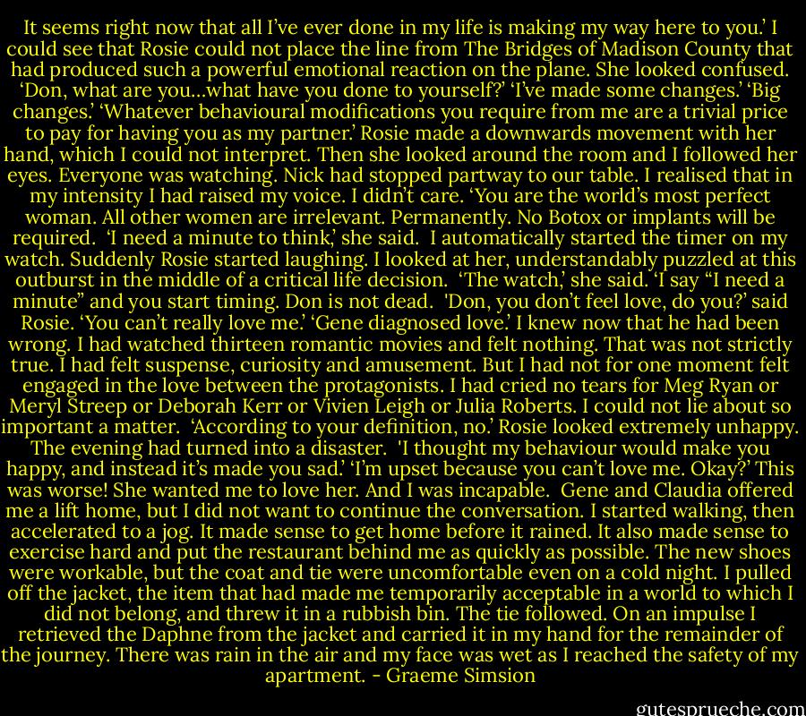 It seems right now that all I’ve ever done in my life is making my way here to you.’<br />I could see that Rosie could not place the line from The Bridges of Madison County that had produced such a powerful emotional reaction on the plane. She looked confused.<br />‘Don, what are you…what have you done to yourself?’<br />‘I’ve made some changes.’<br />‘Big changes.’<br />‘Whatever behavioural modifications you require from me are a trivial price to pay for having you as my partner.’<br />Rosie made a downwards movement with her hand, which I could not interpret. Then she looked around the room and I followed her eyes. Everyone was watching. Nick had stopped partway to our table. I realised that in my intensity I had raised my voice. I didn’t care.<br />‘You are the world’s most perfect woman. All other women are irrelevant. Permanently. No Botox or implants will be required.<br /><br />‘I need a minute to think,’ she said. <br />I automatically started the timer on my watch. Suddenly Rosie started laughing. I looked at her, understandably puzzled at this outburst in the middle of a critical life decision. <br />‘The watch,’ she said. ‘I say “I need a minute” and you start timing. Don is not dead.<br /><br />'Don, you don’t feel love, do you?’ said Rosie. ‘You can’t really love me.’<br />‘Gene diagnosed love.’ I knew now that he had been wrong. I had watched thirteen romantic movies and felt nothing. That was not strictly true. I had felt suspense, curiosity and amusement. But I had not for one moment felt engaged in the love between the protagonists. I had cried no tears for Meg Ryan or Meryl Streep or Deborah Kerr or Vivien Leigh or Julia Roberts. I could not lie about so important a matter. <br />‘According to your definition, no.’<br />Rosie looked extremely unhappy. The evening had turned into a disaster.<br /><br />'I thought my behaviour would make you happy, and instead it’s made you sad.’<br />‘I’m upset because you can’t love me. Okay?’<br />This was worse! She wanted me to love her. And I was incapable.<br /><br />Gene and Claudia offered me a lift home, but I did not want to continue the conversation. I started walking, then accelerated to a jog. It made sense to get home before it rained. It also made sense to exercise hard and put the restaurant behind me as quickly as possible. The new shoes were workable, but the coat and tie were uncomfortable even on a cold night. I pulled off the jacket, the item that had made me temporarily acceptable in a world to which I did not belong, and threw it in a rubbish bin. The tie followed. On an impulse I retrieved the Daphne from the jacket and carried it in my hand for the remainder of the journey. There was rain in the air and my face was wet as I reached the safety of my apartment. - Graeme Simsion