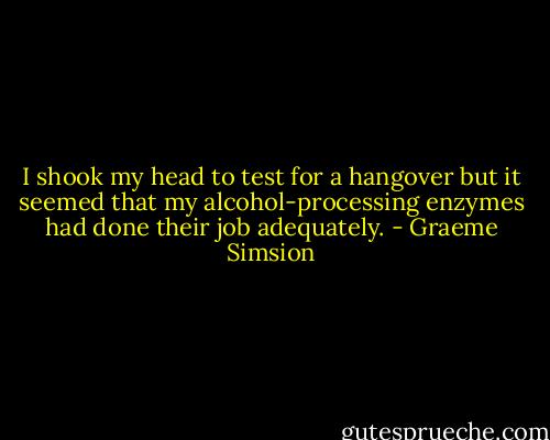 I shook my head to test for a hangover but it seemed that my alcohol-processing enzymes had done their job adequately. - Graeme Simsion