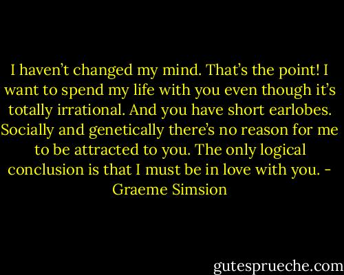 I haven’t changed my mind. That’s the point! I want to spend my life with you even though it’s totally irrational. And you have short earlobes. Socially and genetically there’s no reason for me to be attracted to you. The only logical conclusion is that I must be in love with you. - Graeme Simsion