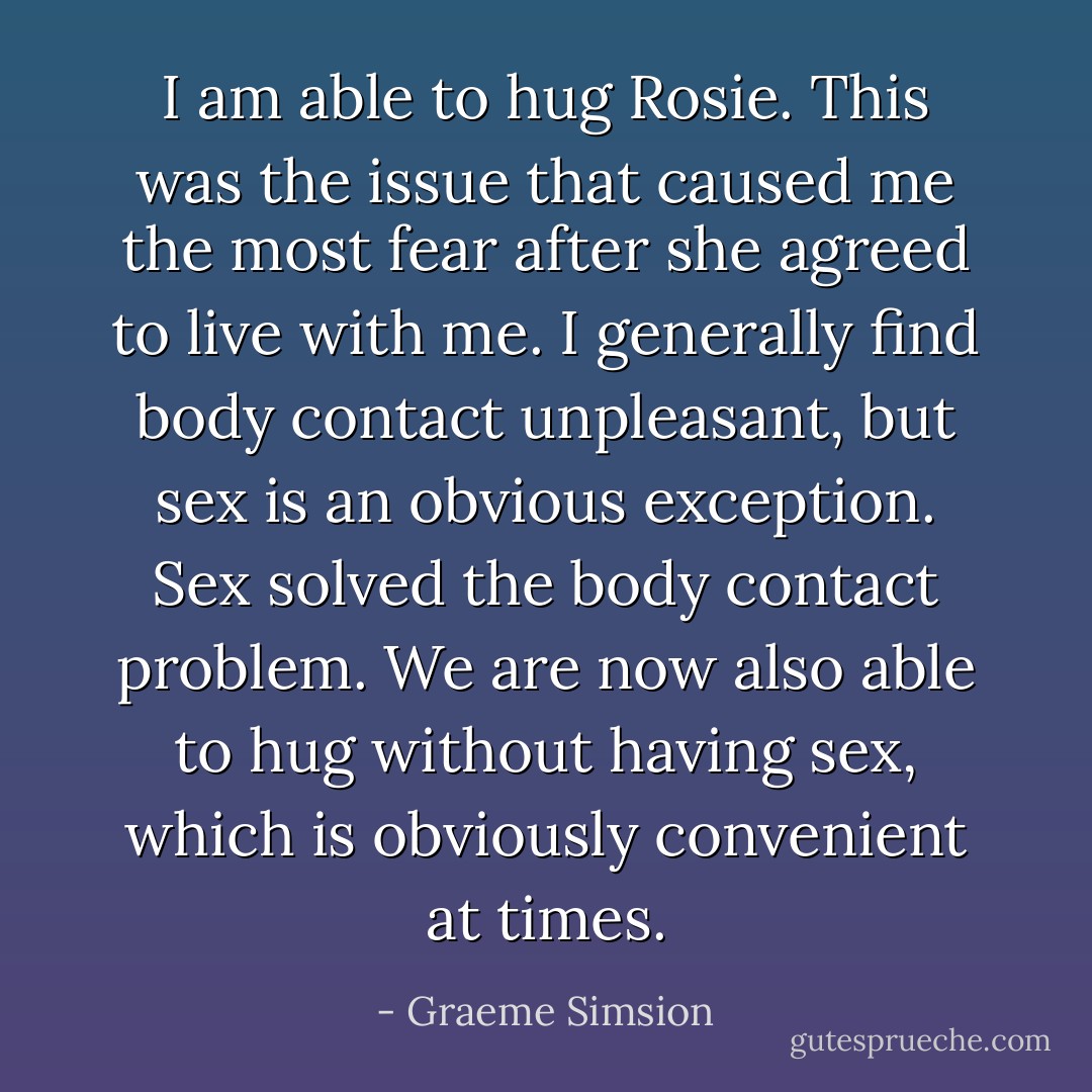 I am able to hug Rosie. This was the issue that caused me the most fear after she agreed to live with me. I generally find body contact unpleasant, but sex is an obvious exception. Sex solved the body contact problem. We are now also able to hug without having sex, which is obviously convenient at times. - Graeme Simsion