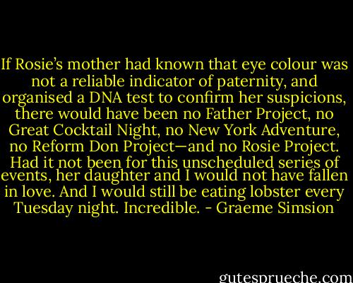 If Rosie’s mother had known that eye colour was not a reliable indicator of paternity, and organised a DNA test to confirm her suspicions, there would have been no Father Project, no Great Cocktail Night, no New York Adventure, no Reform Don Project—and no Rosie Project. Had it not been for this unscheduled series of events, her daughter and I would not have fallen in love. And I would still be eating lobster every Tuesday night.<br />Incredible. - Graeme Simsion