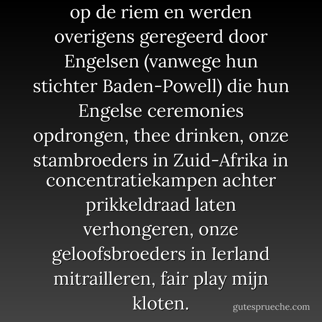Scouts hadden een Franse lelie op de riem en werden overigens geregeerd door Engelsen (vanwege hun stichter Baden-Powell) die hun Engelse ceremonies opdrongen, thee drinken, onze stambroeders in Zuid-Afrika in concentratiekampen achter prikkeldraad laten verhongeren, onze geloofsbroeders in Ierland mitrailleren, fair play mijn kloten. - Hugo Claus