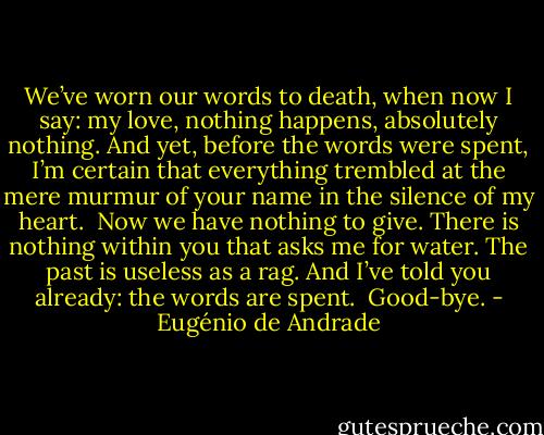 We’ve worn our words to death,<br />when now I say: my love,<br />nothing happens, absolutely nothing.<br />And yet, before the words were spent,<br />I’m certain<br />that everything trembled<br />at the mere murmur of your name<br />in the silence of my heart.<br /><br />Now we have nothing to give.<br />There is nothing within you<br />that asks me for water.<br />The past is useless as a rag.<br />And I’ve told you already: the words are spent.<br /><br />Good-bye. - Eugénio de Andrade