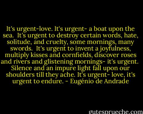 It's urgent-love.<br />It's urgent- a boat upon the sea.<br /><br />It's urgent to destroy certain words,<br />hate, solitude, and cruelty,<br />some mornings,<br />many swords.<br /><br />It's urgent to invent a joyfulness,<br />multiply kisses and cornfields,<br />discover roses and rivers<br />and glistening mornings- it's urgent.<br /><br />Silence and an impure light fall upon our shoulders till they ache.<br />It's urgent- love, it's urgent<br />to endure. - Eugénio de Andrade