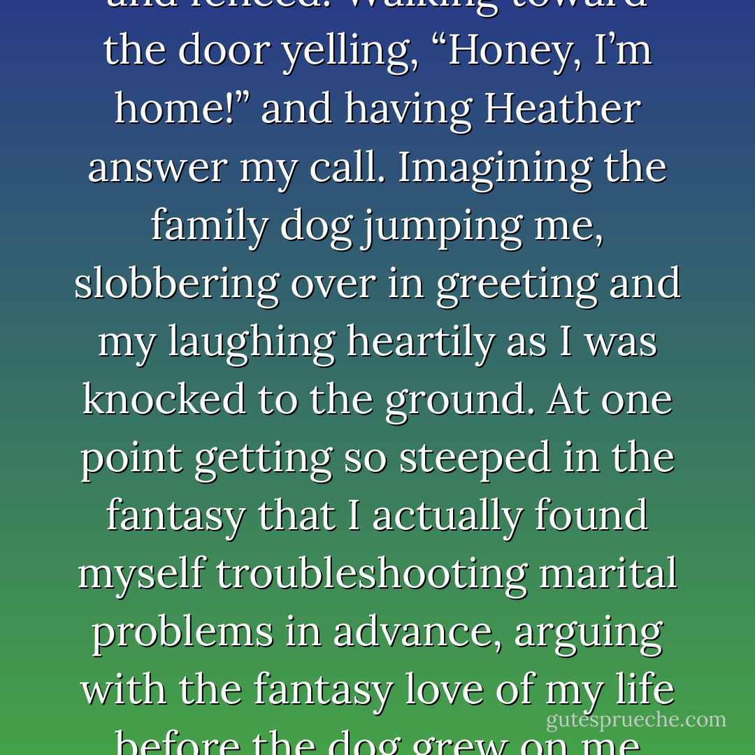 Falling into this elaborate daydream about me and Heather Craven forever after. Imagining us as married professionals with our six towheaded children running loose in our suburbanite home as surrounded by a lush yard and fenced. Walking toward the door yelling, “Honey, I’m home!” and having Heather answer my call. Imagining the family dog jumping me, slobbering over in greeting and my laughing heartily as I was knocked to the ground. At one point getting so steeped in the fantasy that I actually found myself troubleshooting marital problems in advance, arguing with the fantasy love of my life before the dog grew on me over whether we should even have a dog; wasn’t six dependents enough? Losing the argument and then reluctantly accepting this new intrusion and competitor for Heather’s affections. - Tommy  Walker