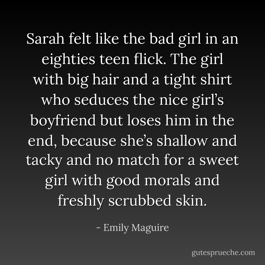 Sarah felt like the bad girl in an eighties teen flick. The girl with big hair and a tight shirt who seduces the nice girl’s boyfriend but loses him in the end, because she’s shallow and tacky and no match for a sweet girl with good morals and freshly scrubbed skin. - Emily Maguire