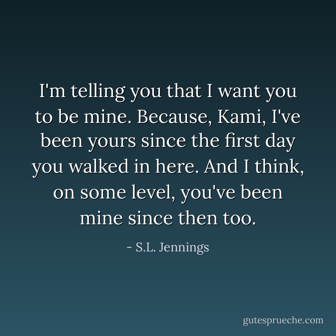 I'm telling you that I want you to be mine. Because, Kami, I've been yours since the first day you walked in here. And I think, on some level, you've been mine since then too. - S.L. Jennings