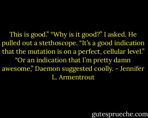 This is good.”<br />“Why is it good?” I asked.<br />He pulled out a stethoscope. “It’s a good indication that the mutation is on a perfect, cellular level.”<br />“Or an indication that I’m pretty damn awesome,” Daemon suggested coolly. - Jennifer L. Armentrout