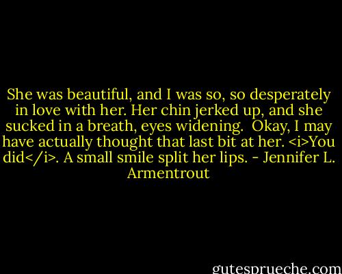 She was beautiful, and I was so, so desperately in love with her.<br />Her chin jerked up, and she sucked in a breath, eyes widening. <br />Okay, I may have actually thought that last bit at her.<br /><i>You did</i>. A small smile split her lips. - Jennifer L. Armentrout