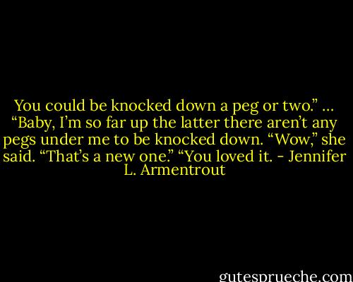 You could be knocked down a peg or two.”<br />… “Baby, I’m so far up the latter there aren’t any pegs under me to be knocked down.<br />“Wow,” she said. “That’s a new one.”<br />“You loved it. - Jennifer L. Armentrout