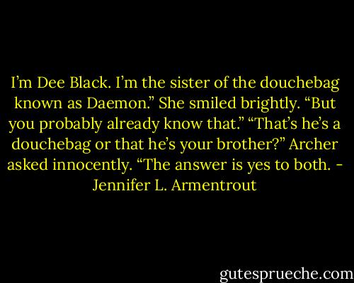 I’m Dee Black. I’m the sister of the douchebag known as Daemon.” She smiled brightly. “But you probably already know that.”<br />“That’s he’s a douchebag or that he’s your brother?” Archer asked innocently. “The answer is yes to both. - Jennifer L. Armentrout