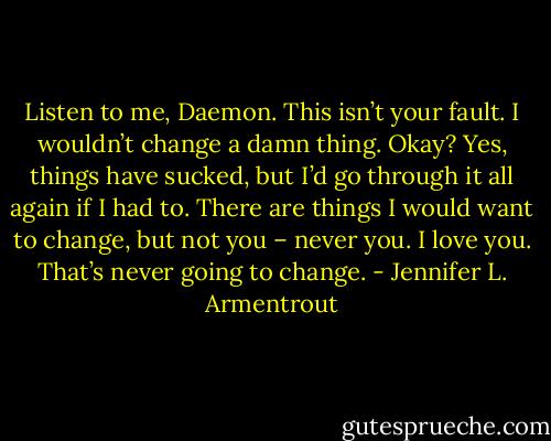 Listen to me, Daemon. This isn’t your fault. I wouldn’t change a damn thing. Okay? Yes, things have sucked, but I’d go through it all again if I had to. There are things I would want to change, but not you – never you. I love you. That’s never going to change. - Jennifer L. Armentrout