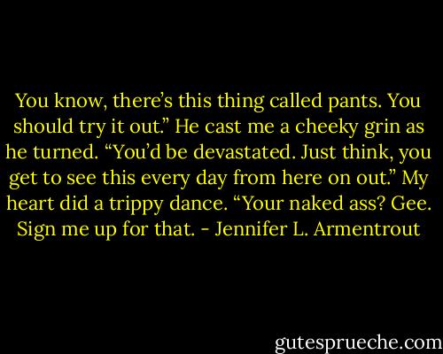 You know, there’s this thing called pants. You should try it out.”<br />He cast me a cheeky grin as he turned. “You’d be devastated. Just think, you get to see this every day from here on out.”<br />My heart did a trippy dance. “Your naked ass? Gee. Sign me up for that. - Jennifer L. Armentrout