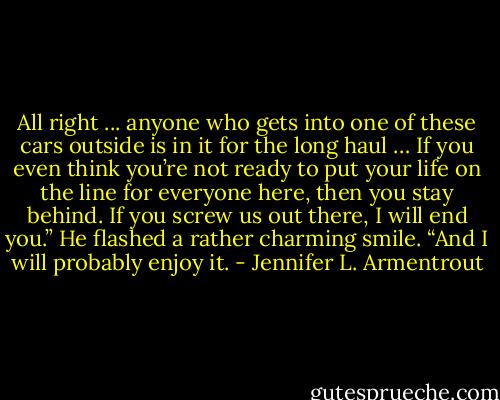All right ... anyone who gets into one of these cars outside is in it for the long haul … If you even think you’re not ready to put your life on the line for everyone here, then you stay behind. If you screw us out there, I will end you.” He flashed a rather charming smile. “And I will probably enjoy it. - Jennifer L. Armentrout